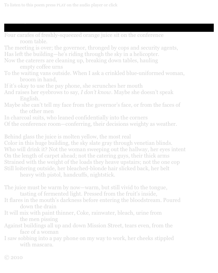 To listen to this poem press PLAY on the audio player or click here&#10;&#10;Orange Juice&#10;                  &#10;Four carafes of freshly-squeezed orange juice sit on the conference &#10;            room table.&#10;The meeting is over; the governor, thronged by cops and security agents,&#10;Has left the building—he’s riding through the sky in a helicopter.&#10;Now the caterers are cleaning up, breaking down tables, hauling &#10;            empty coffee urns&#10;To the waiting vans outside. When I ask a crinkled blue-uniformed woman, &#10;            broom in hand,&#10;If it’s okay to use the pay phone, she scrunches her mouth&#10;And raises her eyebrows to say, I don’t know. Maybe she doesn’t speak &#10;            English.&#10;Maybe she can’t tell my face from the governor’s face, or from the faces of &#10;            the other men&#10;In charcoal suits, who leaned confidentially into the corners&#10;Of the conference room—conferring, their decisions weighty as weather.&#10;&#10;Behind glass the juice is molten yellow, the most real&#10;Color in this huge building, the sky slate gray through venetian blinds.&#10;Who will drink it? Not the woman sweeping out the hallway, her eyes intent&#10;On the length of carpet ahead; not the catering guys, their thick arms&#10;Strained with the weight of the loads they heave upstairs; not the one cop&#10;Still loitering outside, her bleached-blonde hair slicked back, her belt &#10;            heavy with pistol, handcuffs, nightstick.&#10;&#10;The juice must be warm by now—warm, but still vivid to the tongue, &#10;            tasting of fermented light. Pressed from the fruit’s inside,&#10;It flares in the mouth’s darkness before entering the bloodstream. Poured &#10;            down the drain&#10;It will mix with paint thinner, Coke, rainwater, bleach, urine from &#10;            the men pissing&#10;Against buildings all up and down Mission Street, tears even, from the &#10;            face of a woman&#10;I saw sobbing into a payphone on my way to work, her cheeks stippled &#10;            with mascara.&#10;&#10;© 2010 Silverfish Review Press&#10;&#10;Home    Order    About the author    Excerpts    Readings    Links    Contact/Press